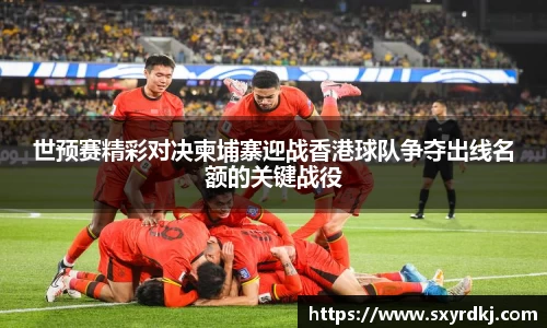 世预赛精彩对决柬埔寨迎战香港球队争夺出线名额的关键战役